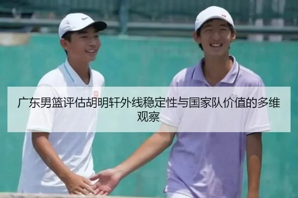 广东男篮评估胡明轩外线稳定性与国家队价值的多维观察