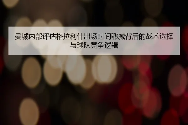 曼城内部评估格拉利什出场时间骤减背后的战术选择与球队竞争逻辑