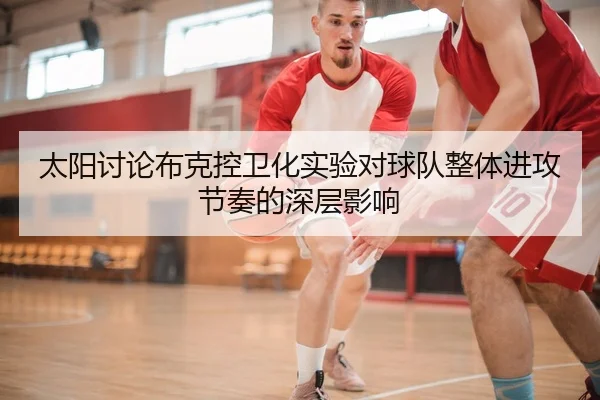 太阳讨论布克控卫化实验对球队整体进攻节奏的深层影响