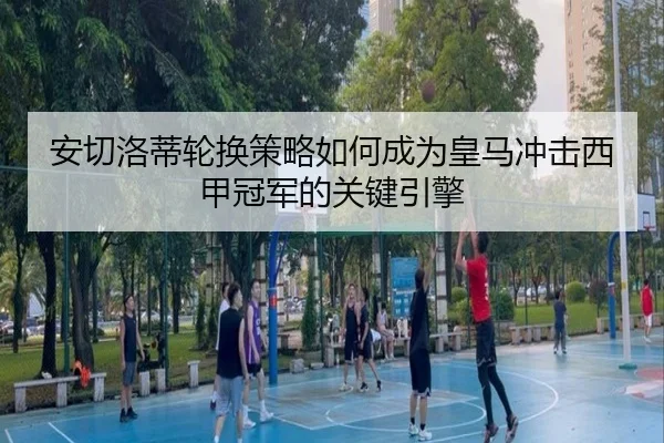 安切洛蒂轮换策略如何成为皇马冲击西甲冠军的关键引擎