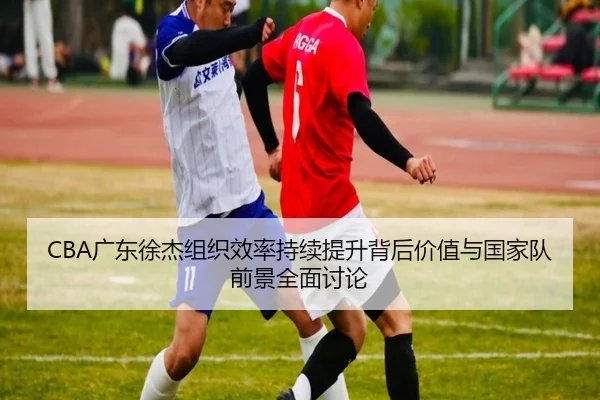 CBA广东徐杰组织效率持续提升背后价值与国家队前景全面讨论
