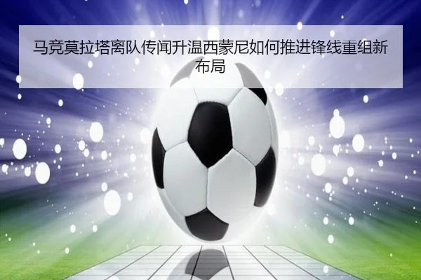 马竞莫拉塔离队传闻升温西蒙尼如何推进锋线重组新布局