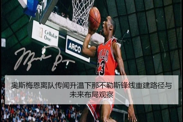 奥斯梅恩离队传闻升温下那不勒斯锋线重建路径与未来布局观察