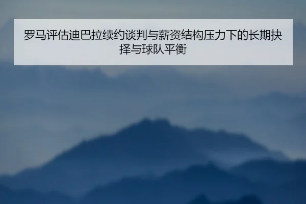 罗马评估迪巴拉续约谈判与薪资结构压力下的长期抉择与球队平衡