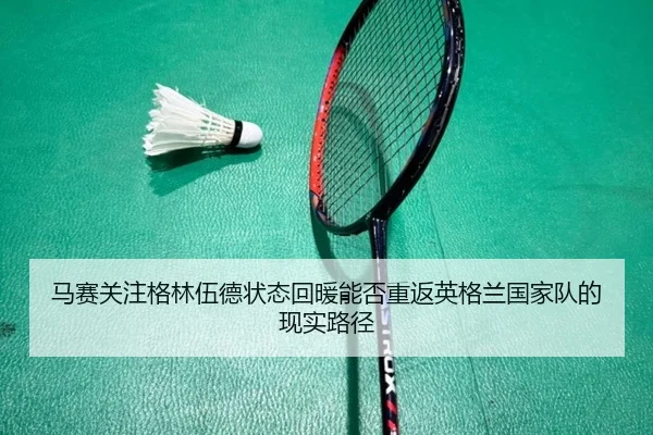 马赛关注格林伍德状态回暖能否重返英格兰国家队的现实路径