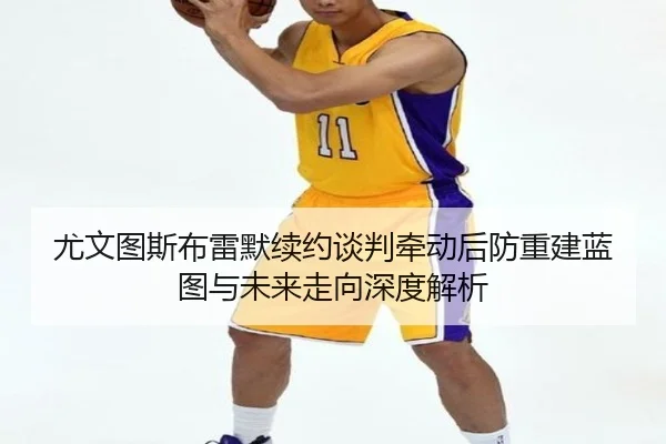尤文图斯布雷默续约谈判牵动后防重建蓝图与未来走向深度解析
