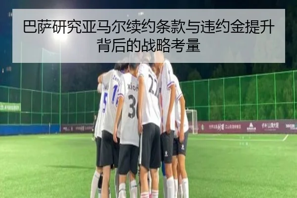 巴萨研究亚马尔续约条款与违约金提升背后的战略考量