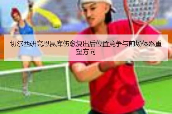 切尔西研究恩昆库伤愈复出后位置竞争与前场体系重塑方向