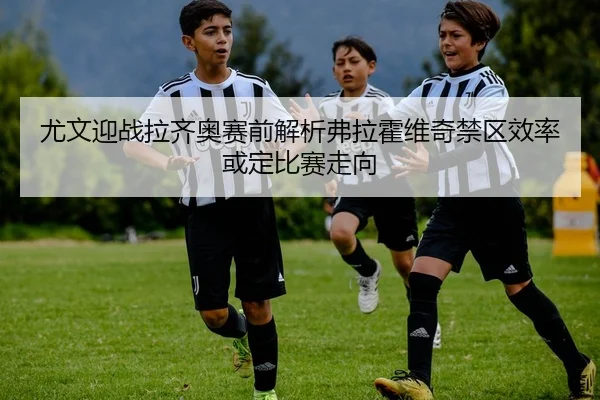 尤文迎战拉齐奥赛前解析弗拉霍维奇禁区效率或定比赛走向