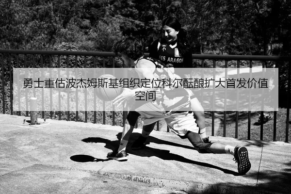 勇士重估波杰姆斯基组织定位科尔酝酿扩大首发价值空间